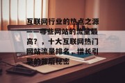 互联网行业的热点之源——哪些网站的流量最高？，十大互联网热门网站流量排名，增长引擎的背后秘密