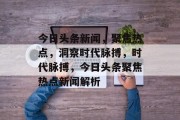 今日头条新闻，聚焦热点，洞察时代脉搏，时代脉搏，今日头条聚焦热点新闻解析