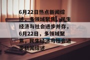 6月22日热点新闻综述，多领域聚焦，民生经济与社会进步并存，6月22日，多领域聚焦，民生经济与社会进步新闻综述