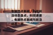 电脑热点新闻，科技前沿动态盘点，科技速递，电脑热点新闻与前沿动态一览