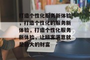 打造个性化服务新体验，打造个性化的服务新体验，打造个性化服务新体验，让顾客满意就是最大的财富