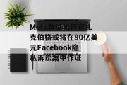 Meta首席执行官扎克伯格或将在80亿美元Facebook隐私诉讼案中作证