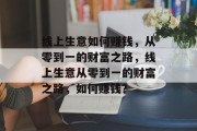 线上生意如何赚钱,从零到一的财富之路,线上生意从零到一的财富之路,如何赚钱? 线上生意如何赚钱,从零到一的财富之路,线上生意从零到一的财富之路,如何赚钱?