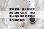重磅来袭！重大新闻背后的故事与影响，揭秘重大新闻背后的传奇故事与深远影响