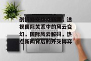 剖析外交热点新闻，透视国际关系中的风云变幻，国际风云解码，热点新闻背后的外交博弈