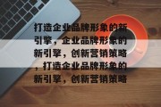 打造企业品牌形象的新引擎，企业品牌形象的新引擎，创新营销策略，打造企业品牌形象的新引擎，创新营销策略
