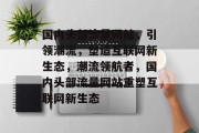 国内头部流量网站，引领潮流，塑造互联网新生态，潮流领航者，国内头部流量网站重塑互联网新生态