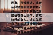 探索泰岳女人的商机，在泰山脚下的城市里做一名兼职按摩师、从事手工艺品制作、开一家民宿、开设网店，或者选择销售和贩卖特色产品……这些职业都适合居住在泰山脚下、喜欢旅行的女人。通过发挥自己的独特才能和创造力，女性可以在这个多彩的世界中找到属于她们的职业，从而赚取可观的收入。，泰岳女性的多元职业选择，从按摩到工艺品制作
