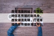 西安流量网站，引领本地信息传播的新风尚，西安潮流先锋，打造本地信息传播新潮流平台