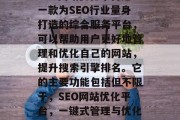 SEO网站优化平台是一款为SEO行业量身打造的综合服务平台，可以帮助用户更好地管理和优化自己的网站，提升搜索引擎排名。它的主要功能包括但不限于，SEO网站优化平台，一键式管理与优化您的网站