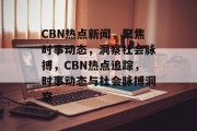 CBN热点新闻，聚焦时事动态，洞察社会脉搏，CBN热点追踪，时事动态与社会脉搏洞察