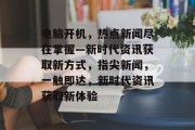 电脑开机，热点新闻尽在掌握—新时代资讯获取新方式，指尖新闻，一触即达，新时代资讯获取新体验