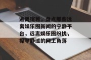 逃离喧嚣，盘点那些远离娱乐圈新闻的宁静平台，远离娱乐圈纷扰，探寻静谧的网上角落