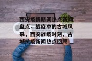 西安疫情期间热点新闻盘点，战疫中的古城风采，西安战疫时刻，古城抗疫新闻热点回顾
