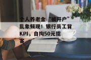 个人养老金“被开户”乱象频现！银行员工背KPI，自掏50元揽客