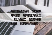 镇江热点新闻，聚焦城市动态，展现魅力镇江，魅力镇江，聚焦城市脉搏，解码热点新闻