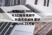 中石科技(300684.SZ)股东吴晓宁、叶露完成减持 累计减持298.18万股