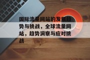 国际流量网站的发展趋势与挑战，全球流量网站，趋势洞察与应对挑战