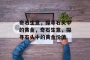 奇石生意,探寻石头中的黄金,奇石生意,探寻石头中的黄金价值 奇石生意,探寻石头中的黄金,奇石生意,探寻石头中的黄金价值
