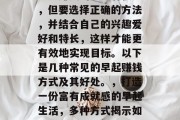 早起赚钱的方式有很多,但要选择正确的方法,并结合自己的兴趣爱好和特长,这样才能更有效地实现目标。以下是几种常见的早起赚钱方式及其好处。,打造一份富有成就感的早起生活,多种方式揭示如何赚钱并达到目标 早起赚钱的方式有很多,但要选择正确的方法,并结合自己的兴趣爱好和特长,这样才能更有效地实现目标。以下是几种常见的早起赚钱方式及其好处。,打造一份富有成就感的早起生活,多种方式揭示如何赚钱并达到目标