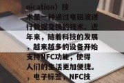 NFC(Near Field Communication)技术是一种通过电磁波进行数据交换的技术。近年来,随着科技的发展,越来越多的设备开始支持NFC功能,使得人们的生活更加便捷。,电子标签,NFC技术正在改变我们的生活方式 NFC(Near Field Communication)技术是一种通过电磁波进行数据交换的技术。近年来,随着科技的发展,越来越多的设备开始支持NFC功能,使得人们的生活更加便捷。,电子标签,NFC技术正在改变我们的生活方式