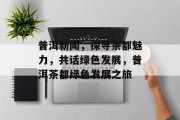普洱新闻，探寻茶都魅力，共话绿色发展，普洱茶都绿色发展之旅