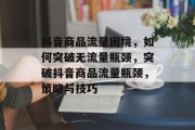 抖音商品流量困境，如何突破无流量瓶颈，突破抖音商品流量瓶颈，策略与技巧