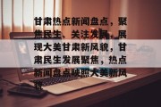 甘肃热点新闻盘点，聚焦民生、关注发展，展现大美甘肃新风貌，甘肃民生发展聚焦，热点新闻盘点映照大美新风貌