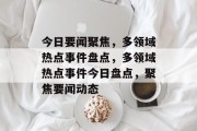 今日要闻聚焦，多领域热点事件盘点，多领域热点事件今日盘点，聚焦要闻动态