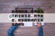 新闻娱乐圈，跨界融合下的全新生态，跨界融合，娱乐圈新闻的全新生态格局