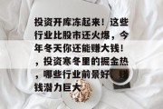 投资开库冻起来!这些行业比股市还火爆,今年冬天你还能赚大钱!,投资寒冬里的掘金热,哪些行业前景好、赚钱潜力巨大 投资开库冻起来!这些行业比股市还火爆,今年冬天你还能赚大钱!,投资寒冬里的掘金热,哪些行业前景好、赚钱潜力巨大