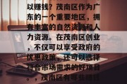 茂南区有什么好项目可以赚钱?茂南区作为广东的一个重要地区,拥有丰富的自然资源和人力资源。在茂南区创业,不仅可以享受政府的优惠政策,还可以选择符合市场需求的好项目。,茂南区有哪些赚钱的好项目推荐 茂南区有什么好项目可以赚钱?茂南区作为广东的一个重要地区,拥有丰富的自然资源和人力资源。在茂南区创业,不仅可以享受政府的优惠政策,还可以选择符合市场需求的好项目。,茂南区有哪些赚钱的好项目推荐