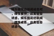 娱乐圈花边新闻戒色吧，理性看待，远离低俗诱惑，娱乐圈花边新闻，理性戒色，远离低俗诱惑