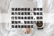 交通新闻速递，新政策助力交通发展，智能出行引领未来潮流，新政策加持，智能出行引领交通发展新潮流