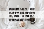 揭秘明星八卦控，那些沉迷于明星生活的你我他，揭秘，全民明星八卦狂热背后的你我故事