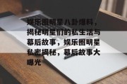 娱乐圈明星八卦爆料，揭秘明星们的私生活与幕后故事，娱乐圈明星私密揭秘，幕后故事大曝光
