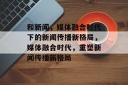 和新闻，媒体融合时代下的新闻传播新格局，媒体融合时代，重塑新闻传播新格局