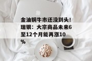 金油铜牛市还没到头！瑞银：大宗商品未来6至12个月能再涨10%