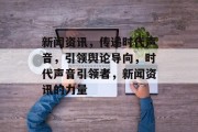 新闻资讯，传递时代声音，引领舆论导向，时代声音引领者，新闻资讯的力量