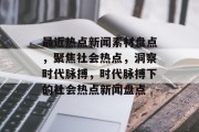 最近热点新闻素材盘点，聚焦社会热点，洞察时代脉搏，时代脉搏下的社会热点新闻盘点