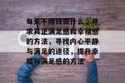 每天不赚钱做什么，寻求真正满足感和幸福感的方法，寻找内心平静与满足的途径，提升幸福与满足感的方法