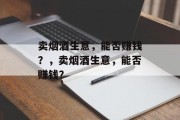 卖烟酒生意,能否赚钱?,卖烟酒生意,能否赚钱? 卖烟酒生意,能否赚钱?,卖烟酒生意,能否赚钱?
