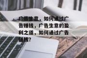 广告生意,如何通过广告赚钱,广告生意的盈利之道,如何通过广告赚钱? 广告生意,如何通过广告赚钱,广告生意的盈利之道,如何通过广告赚钱?