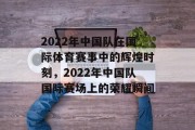 2022年中国队在国际体育赛事中的辉煌时刻，2022年中国队国际赛场上的荣耀瞬间