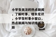 小学生关注的热点新闻，了解时事，增长见识，小学生时事小窗口，热点新闻与知识增长之旅