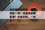 充流量网站比较，哪家更胜一筹？流量网站哪家强？全面比较，一决高下！