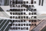 广州做网站服务，全方位助力企业打造高效、专业的网络平台，广州专业网站服务，企业网络平台建设专家，广州专业网站服务，企业网络平台建设专家助力高效网络平台打造