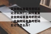 企业网站备案号密码忘记怎么办？，如何重置企业网站备案号的密码，企业网站备案号密码忘记了怎么办？
