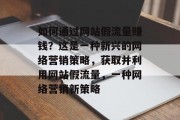 如何通过网站假流量赚钱？这是一种新兴的网络营销策略，获取并利用网站假流量，一种网络营销新策略