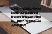 从插件分享网站到创新前端技术的前沿趋势，快速崛起的前端技术创新，插件分享网站与前沿趋势探讨